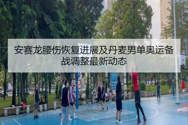 安赛龙腰伤恢复进展及丹麦男单奥运备战调整最新动态