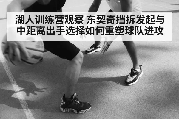 湖人训练营观察 东契奇挡拆发起与中距离出手选择如何重塑球队进攻