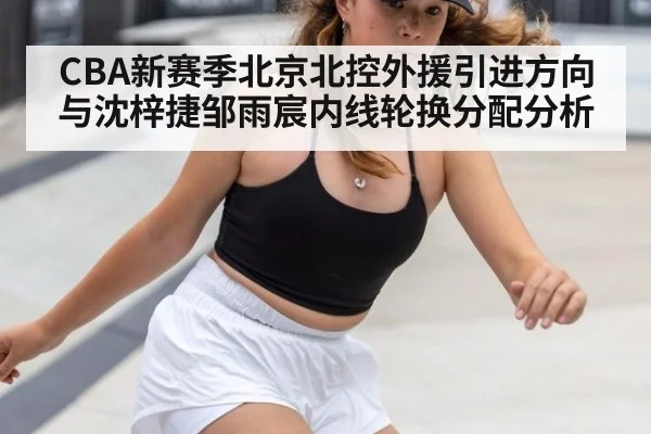 CBA新赛季北京北控外援引进方向与沈梓捷邹雨宸内线轮换分配分析
